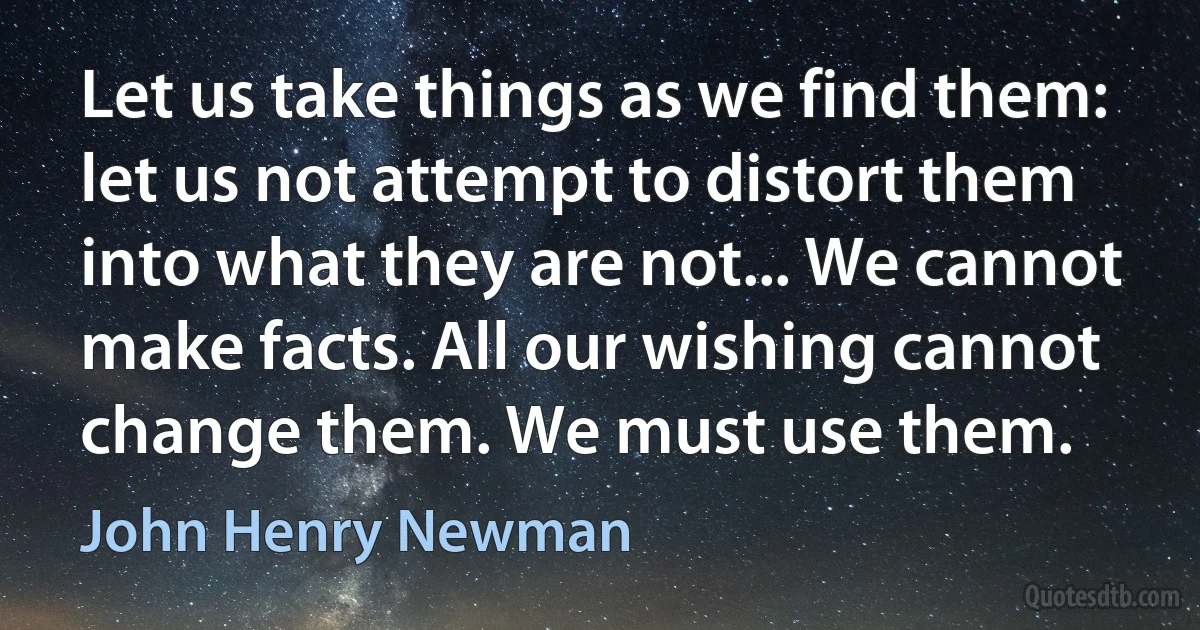 Let us take things as we find them: let us not attempt to distort them into what they are not... We cannot make facts. All our wishing cannot change them. We must use them. (John Henry Newman)