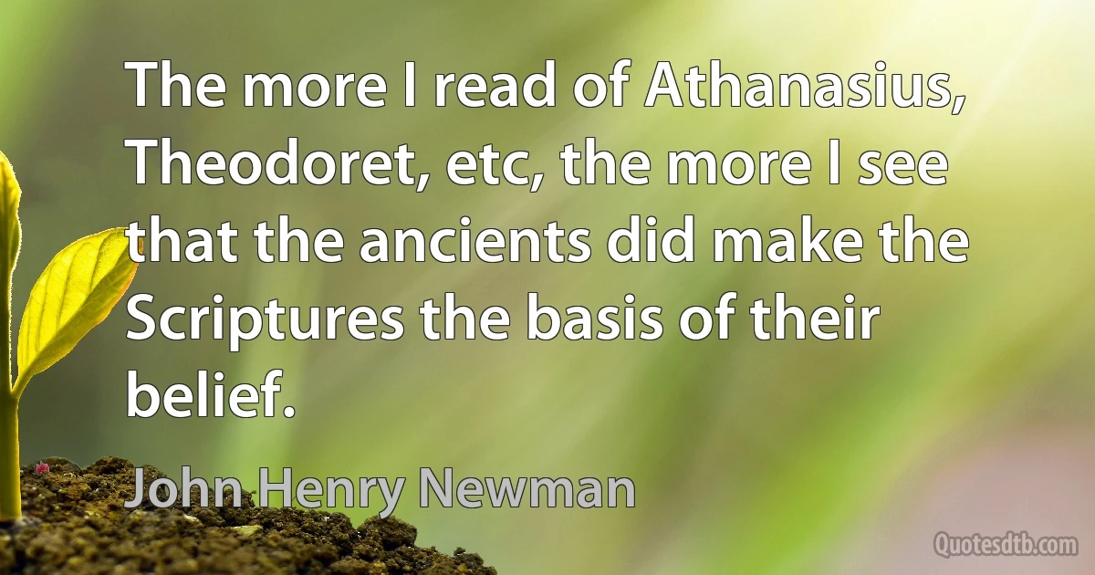 The more I read of Athanasius, Theodoret, etc, the more I see that the ancients did make the Scriptures the basis of their belief. (John Henry Newman)