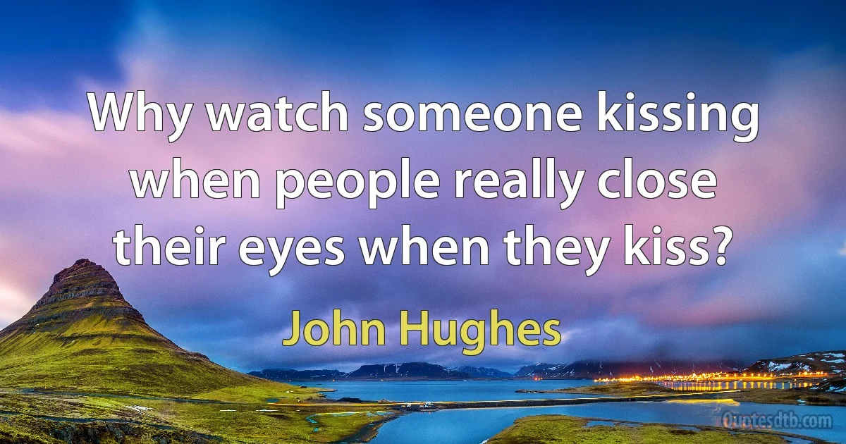 Why watch someone kissing when people really close their eyes when they kiss? (John Hughes)