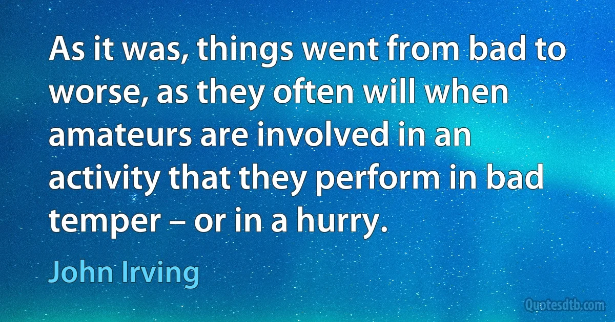 As it was, things went from bad to worse, as they often will when amateurs are involved in an activity that they perform in bad temper – or in a hurry. (John Irving)