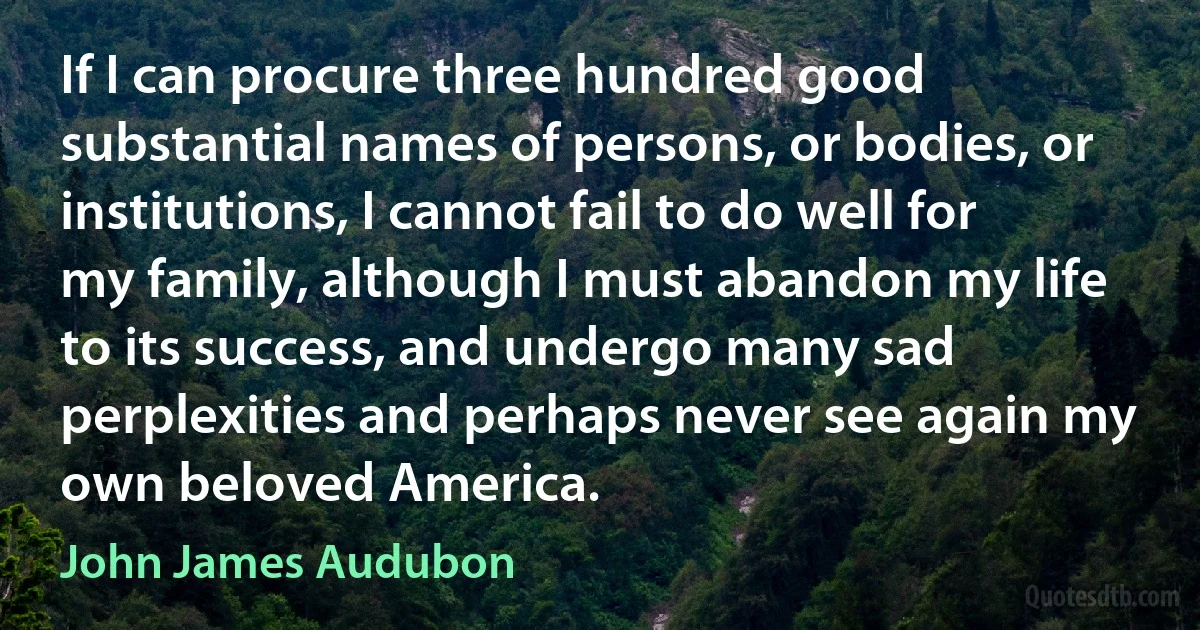 If I can procure three hundred good substantial names of persons, or bodies, or institutions, I cannot fail to do well for my family, although I must abandon my life to its success, and undergo many sad perplexities and perhaps never see again my own beloved America. (John James Audubon)