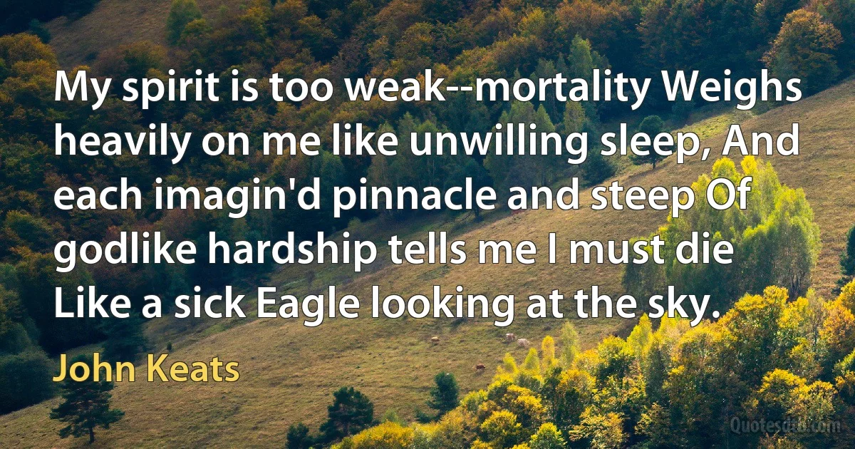 My spirit is too weak--mortality Weighs heavily on me like unwilling sleep, And each imagin'd pinnacle and steep Of godlike hardship tells me I must die Like a sick Eagle looking at the sky. (John Keats)