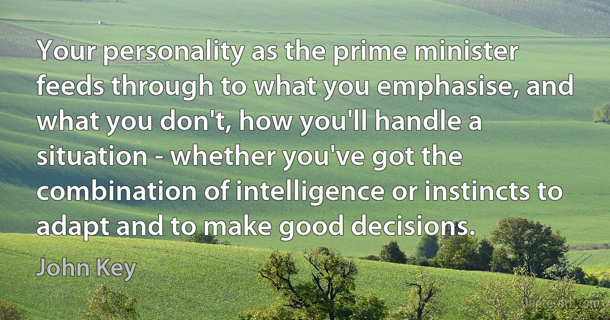 Your personality as the prime minister feeds through to what you emphasise, and what you don't, how you'll handle a situation - whether you've got the combination of intelligence or instincts to adapt and to make good decisions. (John Key)