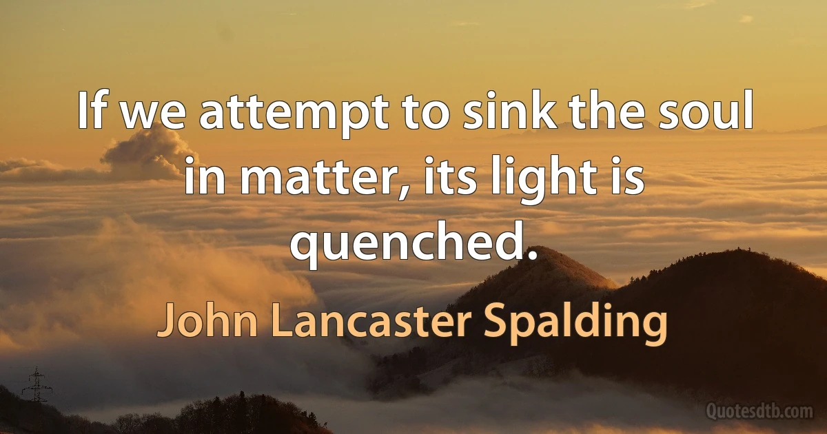 If we attempt to sink the soul in matter, its light is quenched. (John Lancaster Spalding)