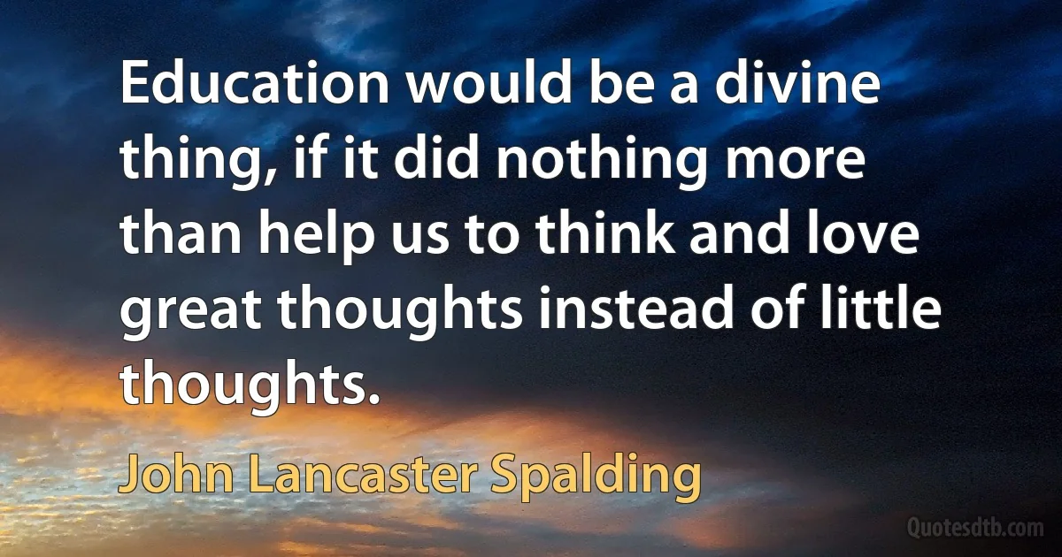 Education would be a divine thing, if it did nothing more than help us to think and love great thoughts instead of little thoughts. (John Lancaster Spalding)