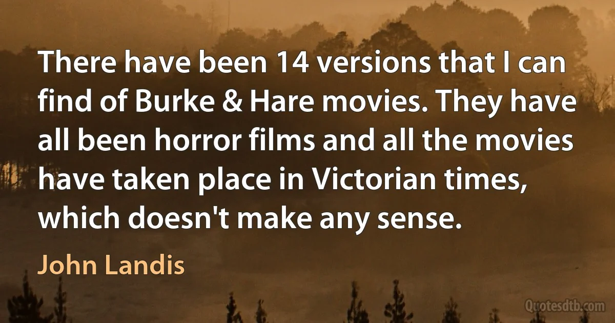 There have been 14 versions that I can find of Burke & Hare movies. They have all been horror films and all the movies have taken place in Victorian times, which doesn't make any sense. (John Landis)