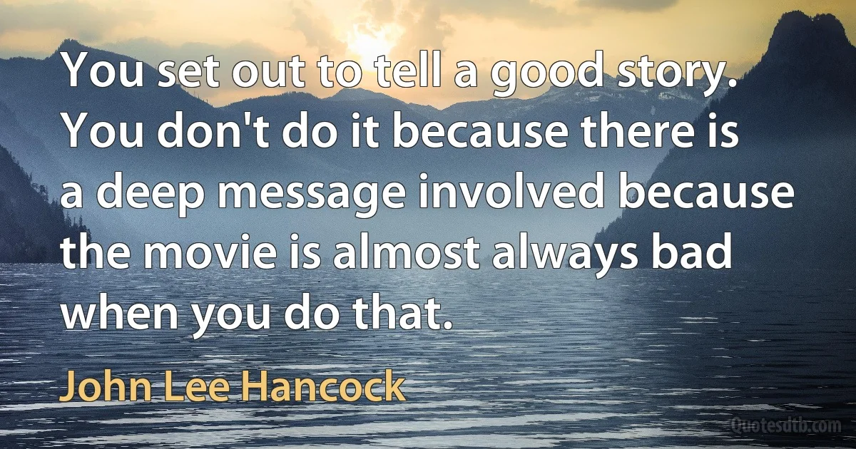 You set out to tell a good story. You don't do it because there is a deep message involved because the movie is almost always bad when you do that. (John Lee Hancock)