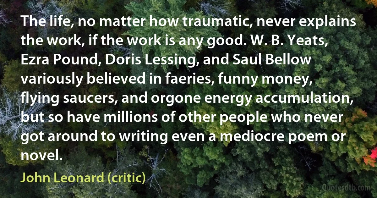 The life, no matter how traumatic, never explains the work, if the work is any good. W. B. Yeats, Ezra Pound, Doris Lessing, and Saul Bellow variously believed in faeries, funny money, flying saucers, and orgone energy accumulation, but so have millions of other people who never got around to writing even a mediocre poem or novel. (John Leonard (critic))