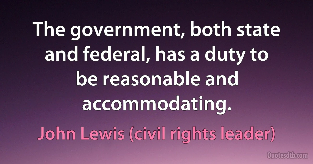 The government, both state and federal, has a duty to be reasonable and accommodating. (John Lewis (civil rights leader))