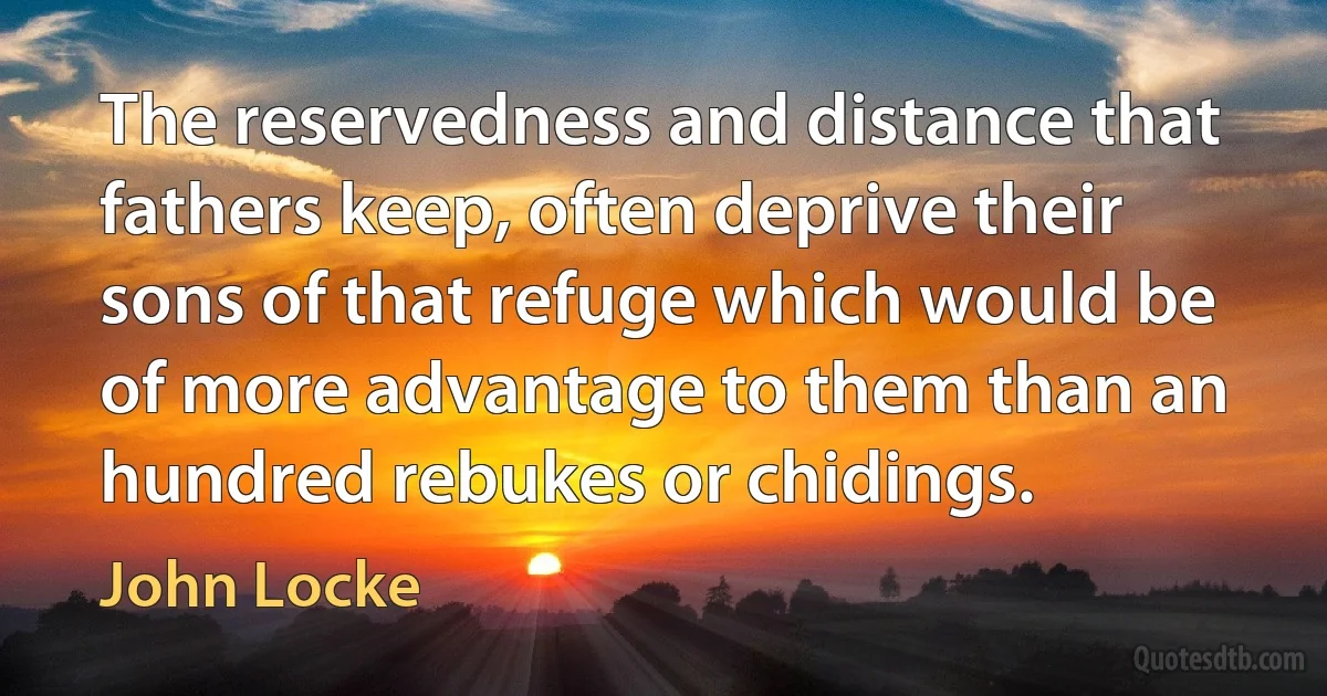 The reservedness and distance that fathers keep, often deprive their sons of that refuge which would be of more advantage to them than an hundred rebukes or chidings. (John Locke)