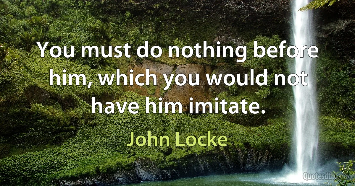 You must do nothing before him, which you would not have him imitate. (John Locke)