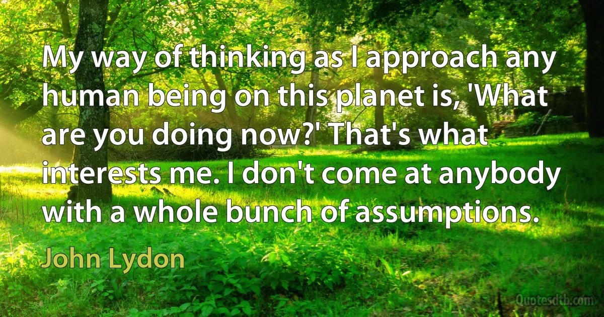 My way of thinking as I approach any human being on this planet is, 'What are you doing now?' That's what interests me. I don't come at anybody with a whole bunch of assumptions. (John Lydon)