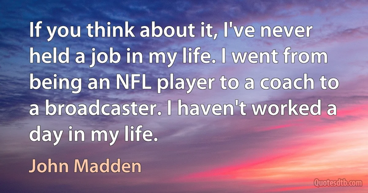 If you think about it, I've never held a job in my life. I went from being an NFL player to a coach to a broadcaster. I haven't worked a day in my life. (John Madden)