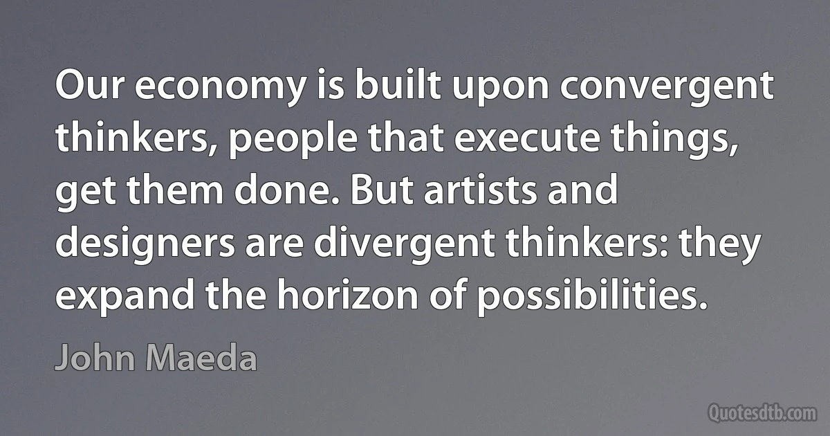 Our economy is built upon convergent thinkers, people that execute things, get them done. But artists and designers are divergent thinkers: they expand the horizon of possibilities. (John Maeda)