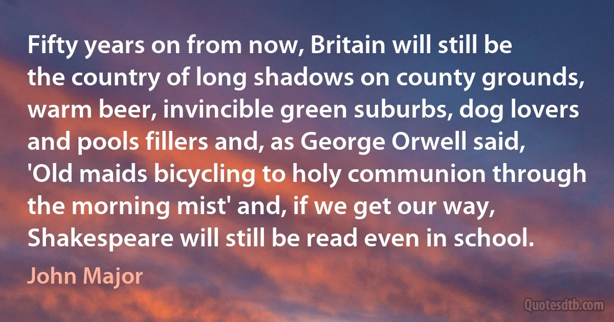 Fifty years on from now, Britain will still be the country of long shadows on county grounds, warm beer, invincible green suburbs, dog lovers and pools fillers and, as George Orwell said, 'Old maids bicycling to holy communion through the morning mist' and, if we get our way, Shakespeare will still be read even in school. (John Major)