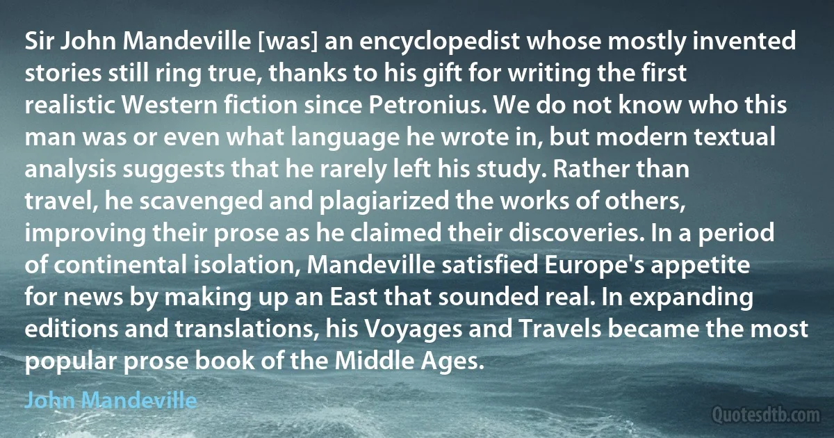 Sir John Mandeville [was] an encyclopedist whose mostly invented stories still ring true, thanks to his gift for writing the first realistic Western fiction since Petronius. We do not know who this man was or even what language he wrote in, but modern textual analysis suggests that he rarely left his study. Rather than travel, he scavenged and plagiarized the works of others, improving their prose as he claimed their discoveries. In a period of continental isolation, Mandeville satisfied Europe's appetite for news by making up an East that sounded real. In expanding editions and translations, his Voyages and Travels became the most popular prose book of the Middle Ages. (John Mandeville)