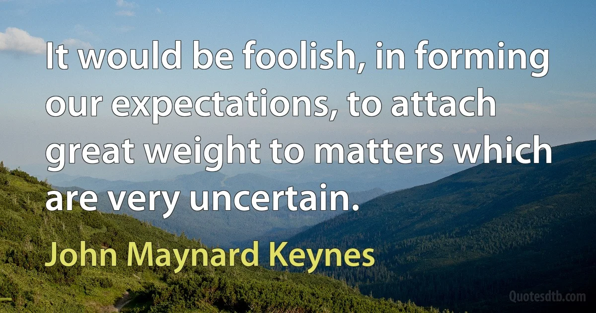 It would be foolish, in forming our expectations, to attach great weight to matters which are very uncertain. (John Maynard Keynes)