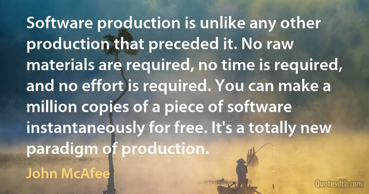 Software production is unlike any other production that preceded it. No raw materials are required, no time is required, and no effort is required. You can make a million copies of a piece of software instantaneously for free. It's a totally new paradigm of production. (John McAfee)