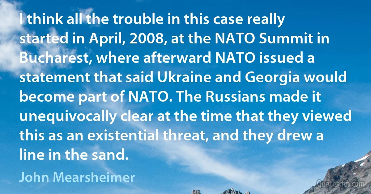 I think all the trouble in this case really started in April, 2008, at the NATO Summit in Bucharest, where afterward NATO issued a statement that said Ukraine and Georgia would become part of NATO. The Russians made it unequivocally clear at the time that they viewed this as an existential threat, and they drew a line in the sand. (John Mearsheimer)