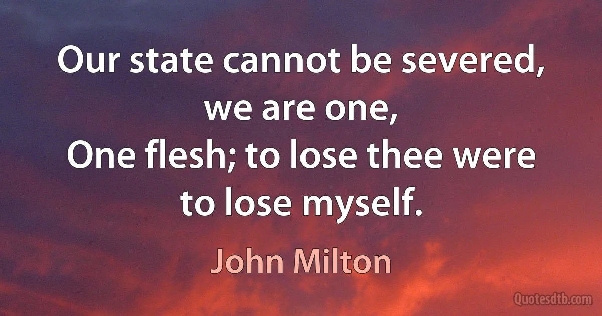 Our state cannot be severed, we are one,
One flesh; to lose thee were to lose myself. (John Milton)