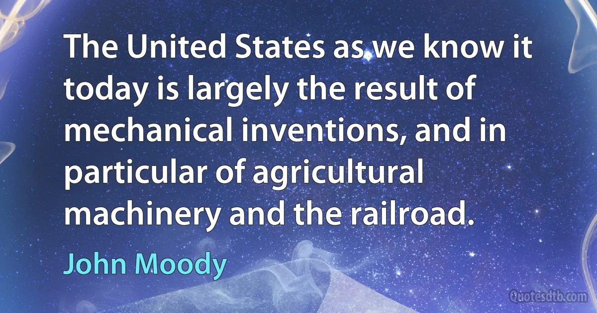 The United States as we know it today is largely the result of mechanical inventions, and in particular of agricultural machinery and the railroad. (John Moody)