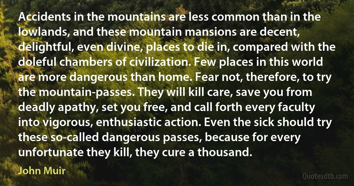 Accidents in the mountains are less common than in the lowlands, and these mountain mansions are decent, delightful, even divine, places to die in, compared with the doleful chambers of civilization. Few places in this world are more dangerous than home. Fear not, therefore, to try the mountain-passes. They will kill care, save you from deadly apathy, set you free, and call forth every faculty into vigorous, enthusiastic action. Even the sick should try these so-called dangerous passes, because for every unfortunate they kill, they cure a thousand. (John Muir)