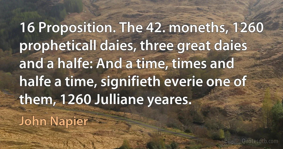 16 Proposition. The 42. moneths, 1260 propheticall daies, three great daies and a halfe: And a time, times and halfe a time, signifieth everie one of them, 1260 Julliane yeares. (John Napier)