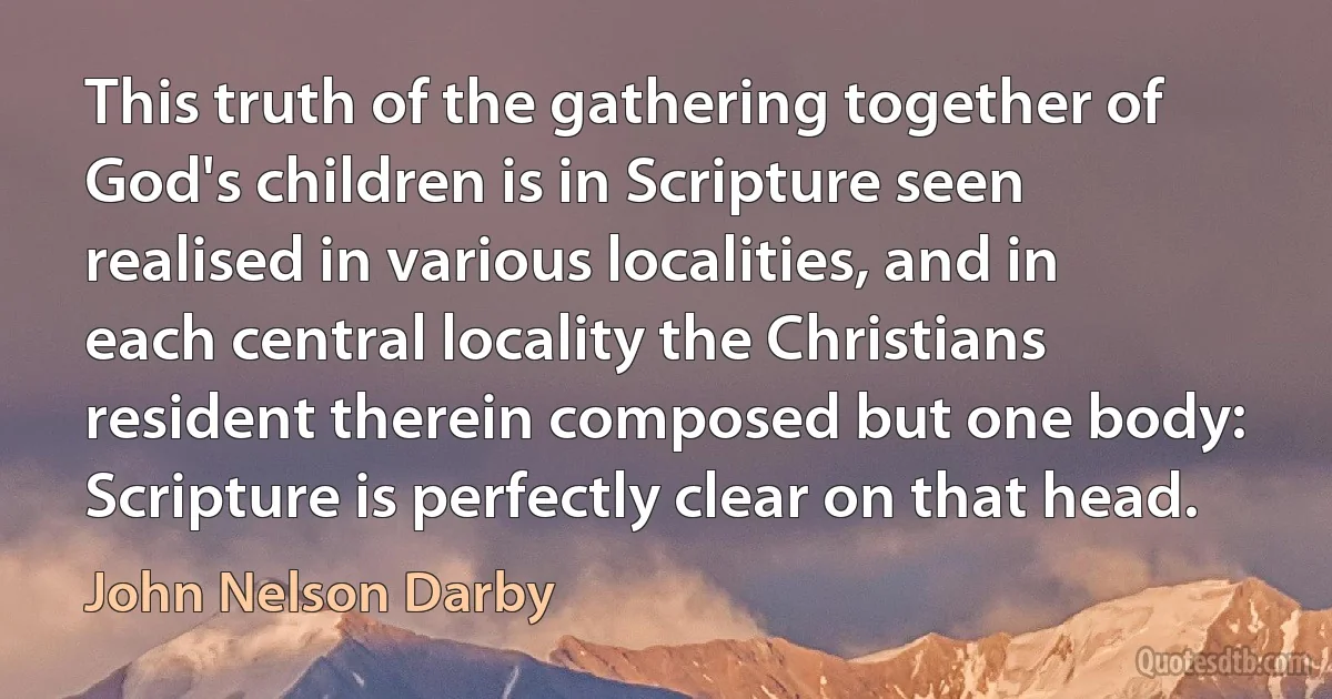 This truth of the gathering together of God's children is in Scripture seen realised in various localities, and in each central locality the Christians resident therein composed but one body: Scripture is perfectly clear on that head. (John Nelson Darby)