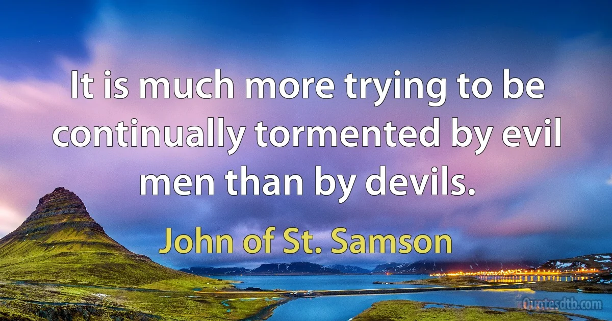 It is much more trying to be continually tormented by evil men than by devils. (John of St. Samson)