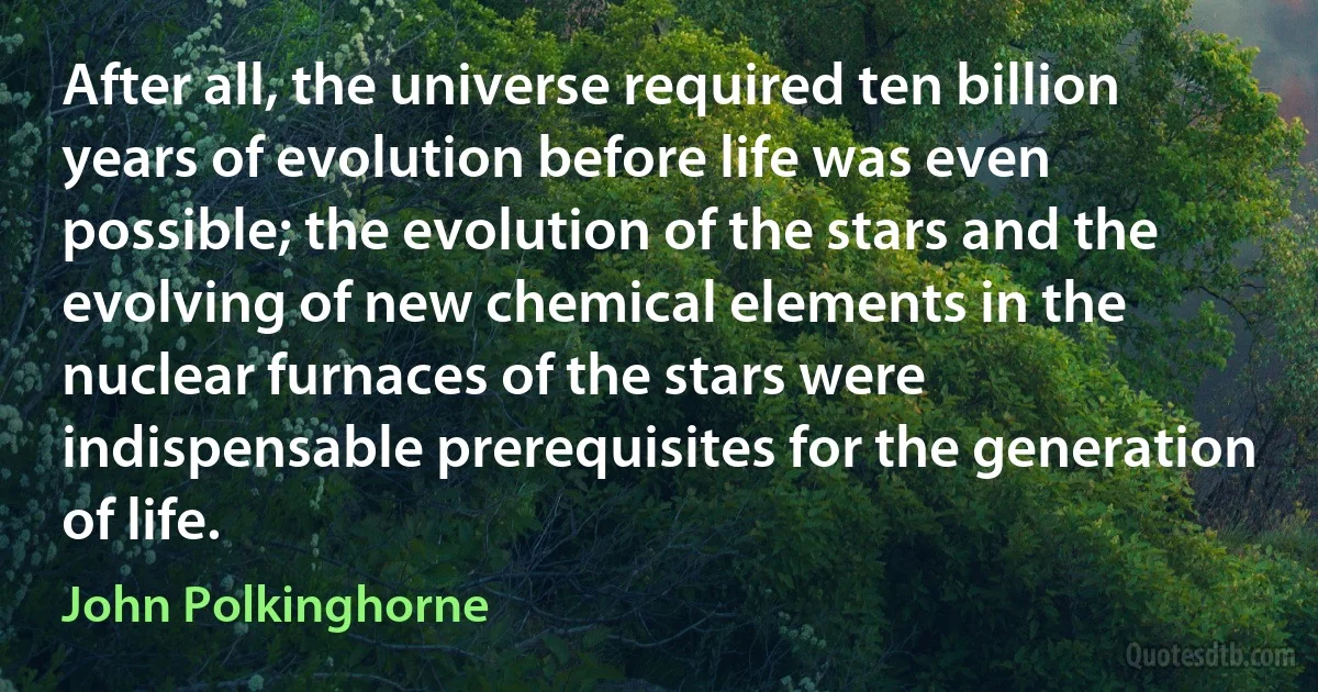 After all, the universe required ten billion years of evolution before life was even possible; the evolution of the stars and the evolving of new chemical elements in the nuclear furnaces of the stars were indispensable prerequisites for the generation of life. (John Polkinghorne)