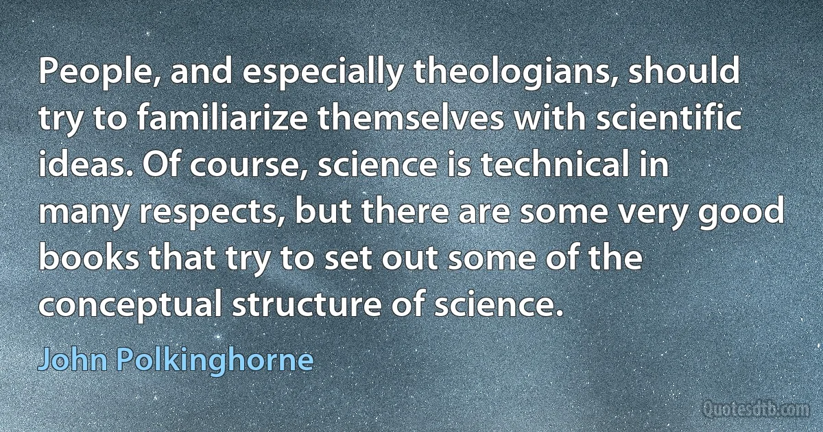 People, and especially theologians, should try to familiarize themselves with scientific ideas. Of course, science is technical in many respects, but there are some very good books that try to set out some of the conceptual structure of science. (John Polkinghorne)