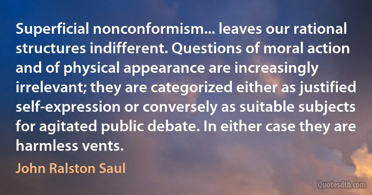 Superficial nonconformism... leaves our rational structures indifferent. Questions of moral action and of physical appearance are increasingly irrelevant; they are categorized either as justified self-expression or conversely as suitable subjects for agitated public debate. In either case they are harmless vents. (John Ralston Saul)