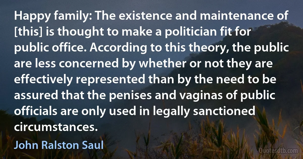 Happy family: The existence and maintenance of [this] is thought to make a politician fit for public office. According to this theory, the public are less concerned by whether or not they are effectively represented than by the need to be assured that the penises and vaginas of public officials are only used in legally sanctioned circumstances. (John Ralston Saul)