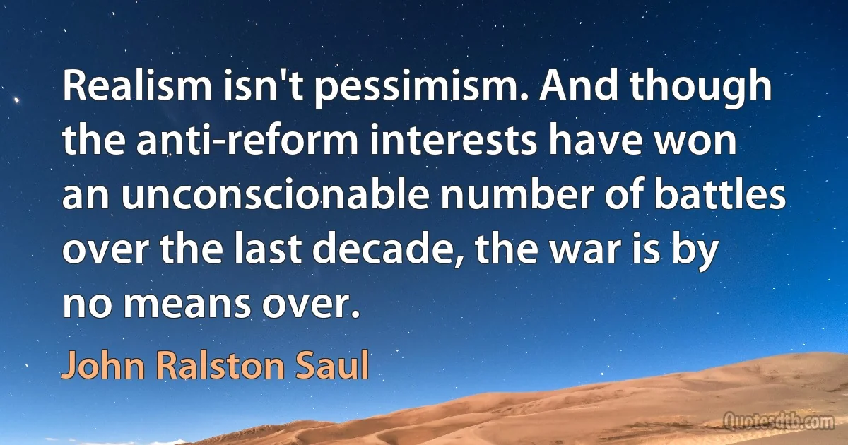 Realism isn't pessimism. And though the anti-reform interests have won an unconscionable number of battles over the last decade, the war is by no means over. (John Ralston Saul)