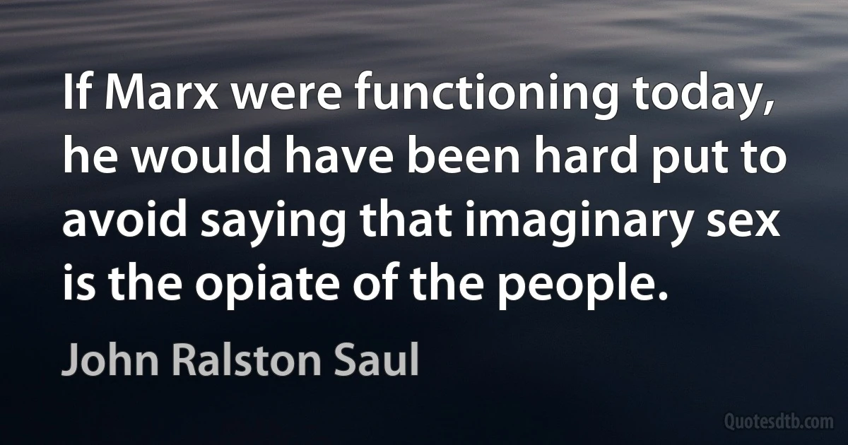 If Marx were functioning today, he would have been hard put to avoid saying that imaginary sex is the opiate of the people. (John Ralston Saul)