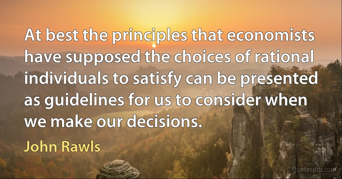 At best the principles that economists have supposed the choices of rational individuals to satisfy can be presented as guidelines for us to consider when we make our decisions. (John Rawls)