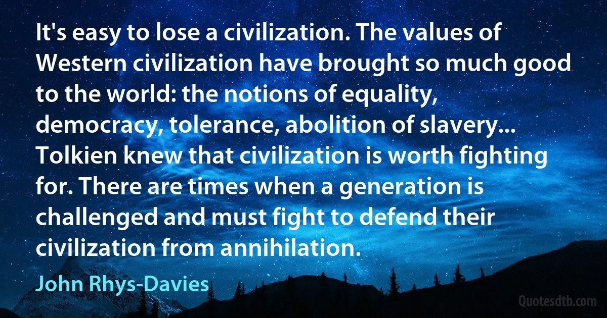 It's easy to lose a civilization. The values of Western civilization have brought so much good to the world: the notions of equality, democracy, tolerance, abolition of slavery... Tolkien knew that civilization is worth fighting for. There are times when a generation is challenged and must fight to defend their civilization from annihilation. (John Rhys-Davies)