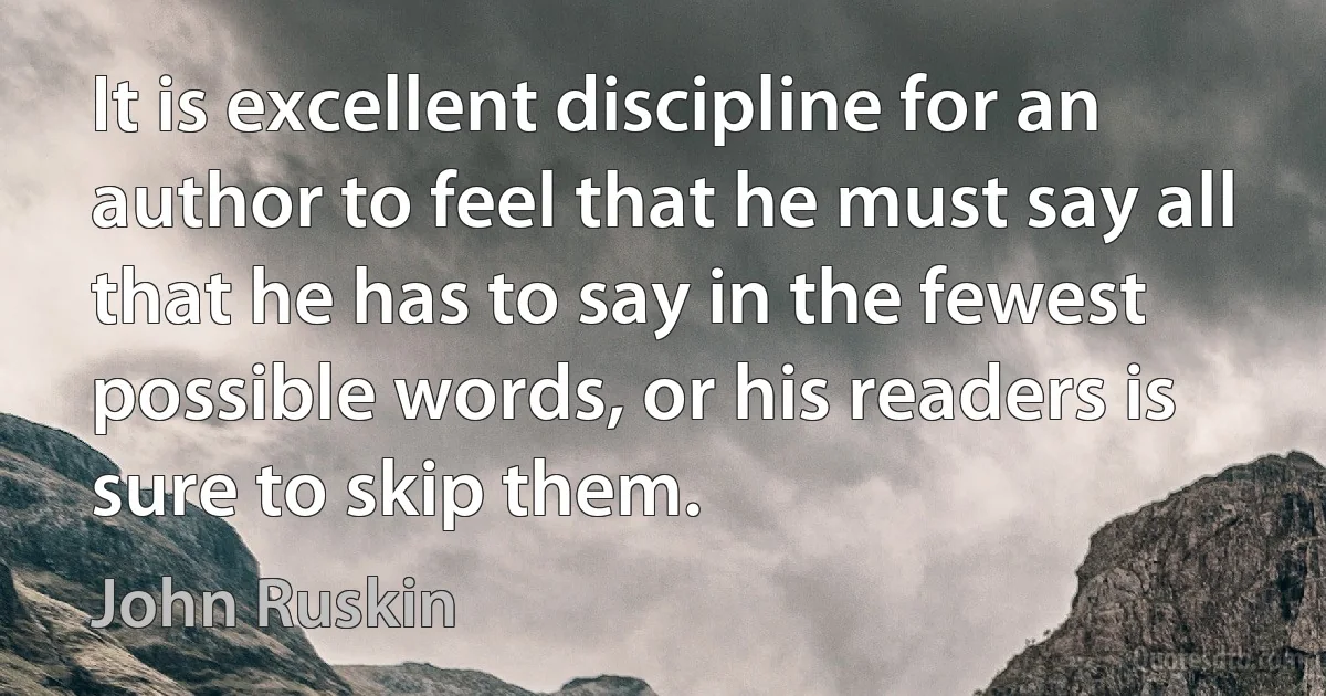 It is excellent discipline for an author to feel that he must say all that he has to say in the fewest possible words, or his readers is sure to skip them. (John Ruskin)