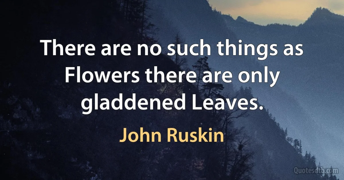 There are no such things as Flowers there are only gladdened Leaves. (John Ruskin)