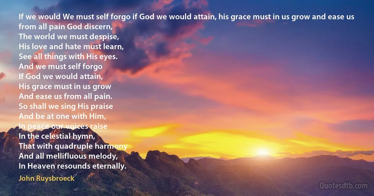 If we would We must self forgo if God we would attain, his grace must in us grow and ease us from all pain God discern,
The world we must despise,
His love and hate must learn,
See all things with His eyes.
And we must self forgo
If God we would attain,
His grace must in us grow
And ease us from all pain.
So shall we sing His praise
And be at one with Him,
In peace our voices raise
In the celestial hymn,
That with quadruple harmony
And all mellifluous melody,
In Heaven resounds eternally. (John Ruysbroeck)