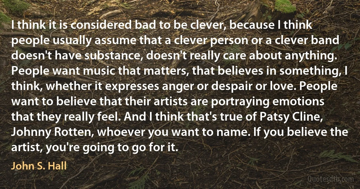 I think it is considered bad to be clever, because I think people usually assume that a clever person or a clever band doesn't have substance, doesn't really care about anything. People want music that matters, that believes in something, I think, whether it expresses anger or despair or love. People want to believe that their artists are portraying emotions that they really feel. And I think that's true of Patsy Cline, Johnny Rotten, whoever you want to name. If you believe the artist, you're going to go for it. (John S. Hall)