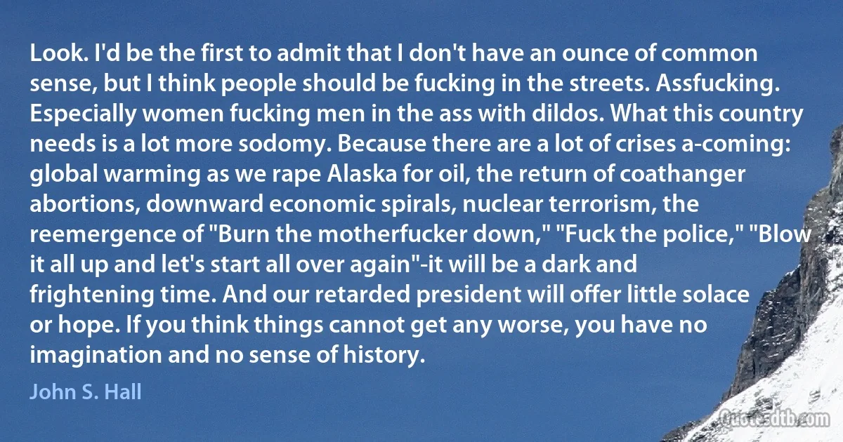 Look. I'd be the first to admit that I don't have an ounce of common sense, but I think people should be fucking in the streets. Assfucking. Especially women fucking men in the ass with dildos. What this country needs is a lot more sodomy. Because there are a lot of crises a-coming: global warming as we rape Alaska for oil, the return of coathanger abortions, downward economic spirals, nuclear terrorism, the reemergence of "Burn the motherfucker down," "Fuck the police," "Blow it all up and let's start all over again"-it will be a dark and frightening time. And our retarded president will offer little solace or hope. If you think things cannot get any worse, you have no imagination and no sense of history. (John S. Hall)