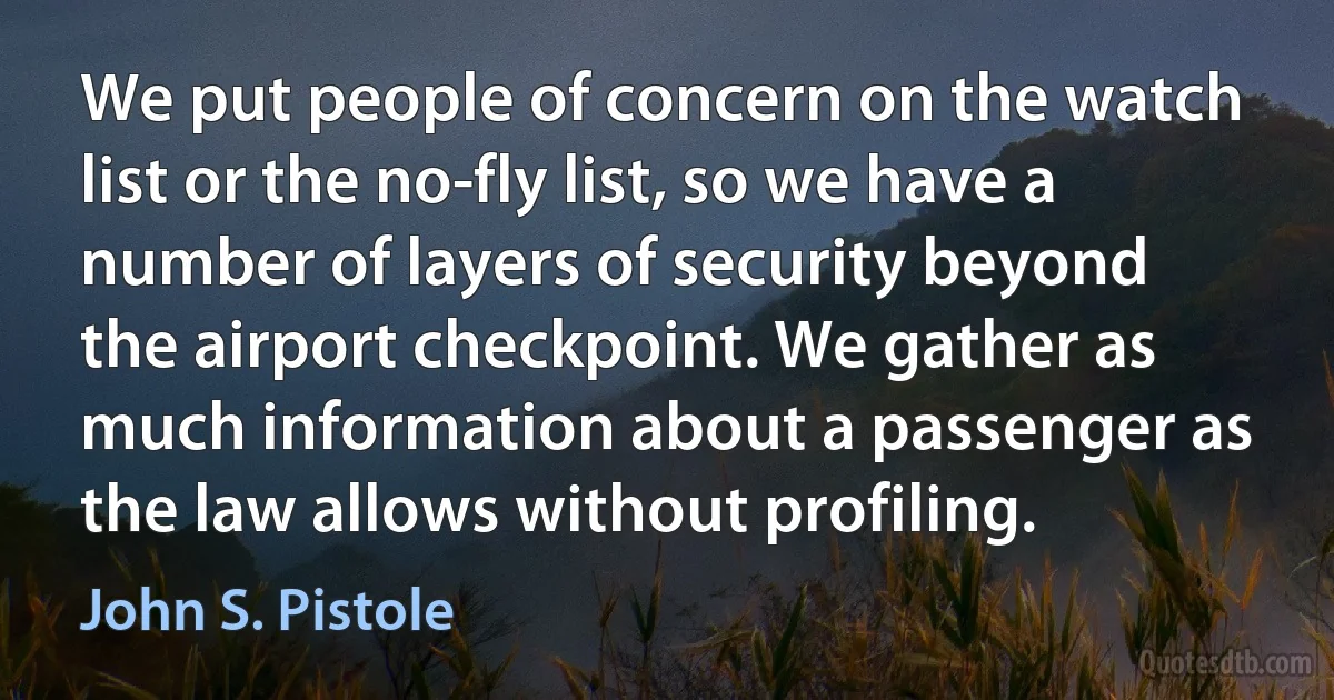 We put people of concern on the watch list or the no-fly list, so we have a number of layers of security beyond the airport checkpoint. We gather as much information about a passenger as the law allows without profiling. (John S. Pistole)