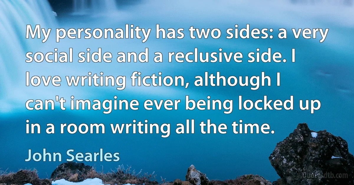 My personality has two sides: a very social side and a reclusive side. I love writing fiction, although I can't imagine ever being locked up in a room writing all the time. (John Searles)