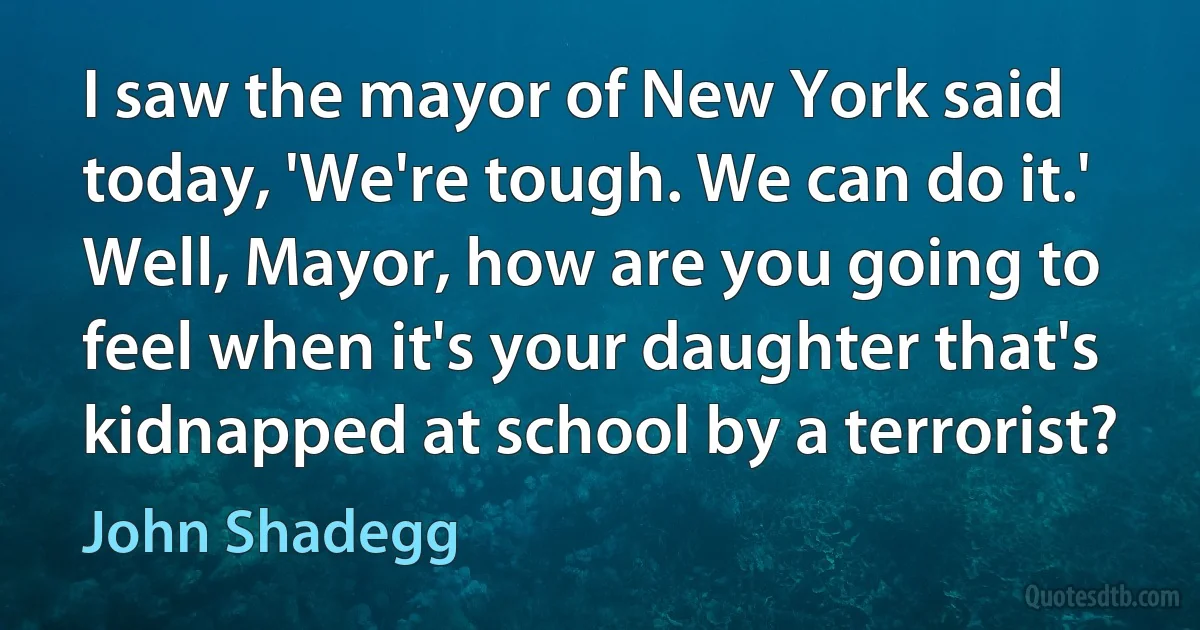 I saw the mayor of New York said today, 'We're tough. We can do it.' Well, Mayor, how are you going to feel when it's your daughter that's kidnapped at school by a terrorist? (John Shadegg)