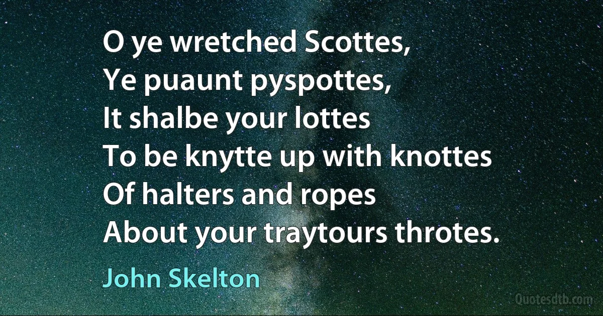 O ye wretched Scottes,
Ye puaunt pyspottes,
It shalbe your lottes
To be knytte up with knottes
Of halters and ropes
About your traytours throtes. (John Skelton)