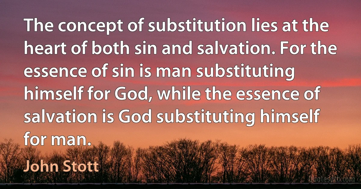 The concept of substitution lies at the heart of both sin and salvation. For the essence of sin is man substituting himself for God, while the essence of salvation is God substituting himself for man. (John Stott)