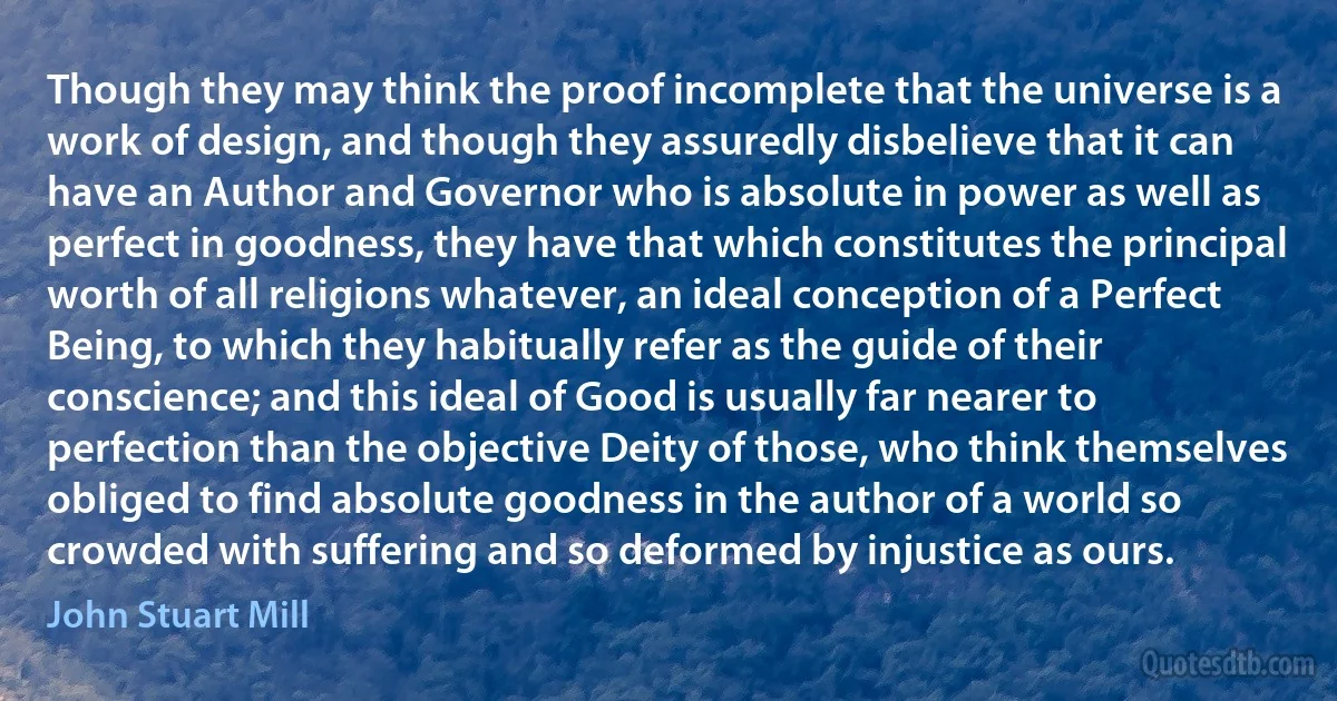 Though they may think the proof incomplete that the universe is a work of design, and though they assuredly disbelieve that it can have an Author and Governor who is absolute in power as well as perfect in goodness, they have that which constitutes the principal worth of all religions whatever, an ideal conception of a Perfect Being, to which they habitually refer as the guide of their conscience; and this ideal of Good is usually far nearer to perfection than the objective Deity of those, who think themselves obliged to find absolute goodness in the author of a world so crowded with suffering and so deformed by injustice as ours. (John Stuart Mill)