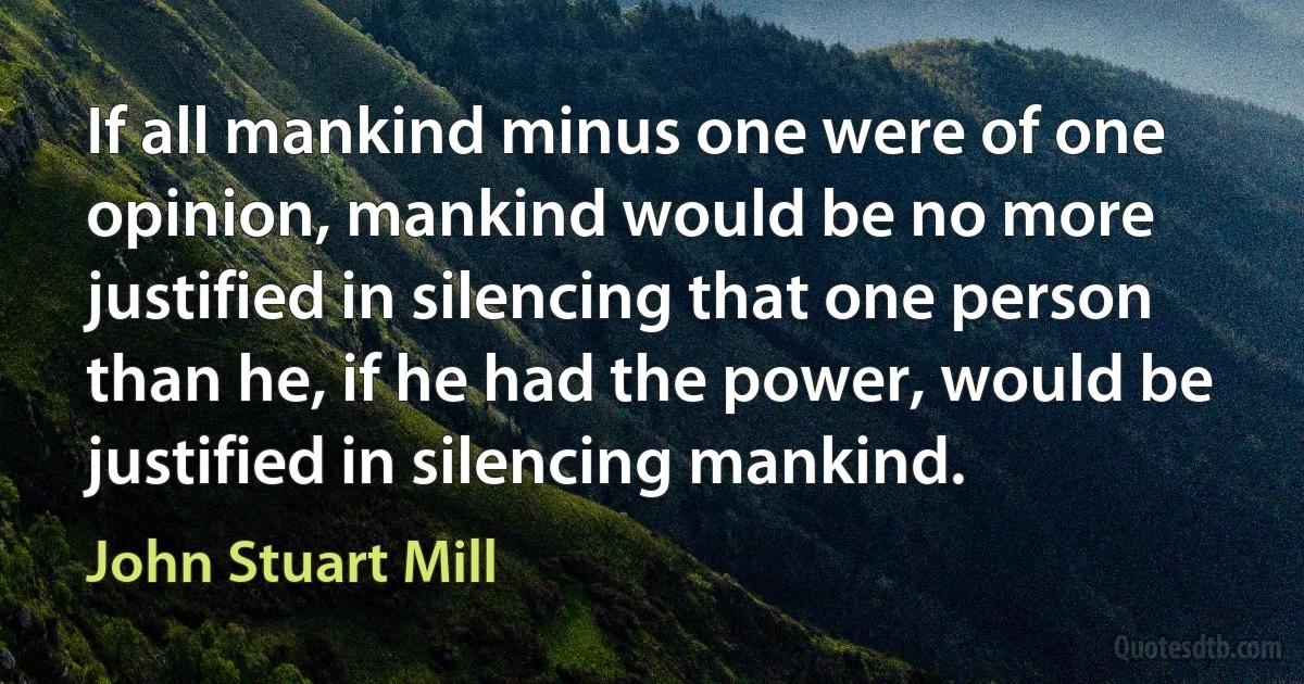 If all mankind minus one were of one opinion, mankind would be no more justified in silencing that one person than he, if he had the power, would be justified in silencing mankind. (John Stuart Mill)