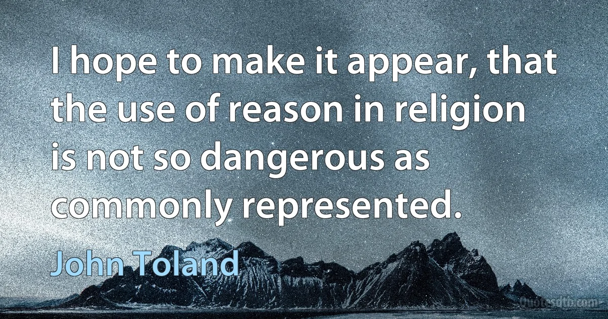 I hope to make it appear, that the use of reason in religion is not so dangerous as commonly represented. (John Toland)